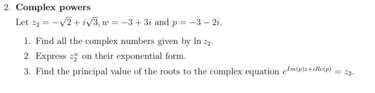 2. Complex powers
Let z2 = -V2+iV3, w = -3+3i and p= -3- 2i.
1. Find all the complex numbers given by In 2.
2. Express 2 on their exponential form.
3. Find the principal value of the roots to the complex equation e'm(p)z+iR«(p) = 2.
