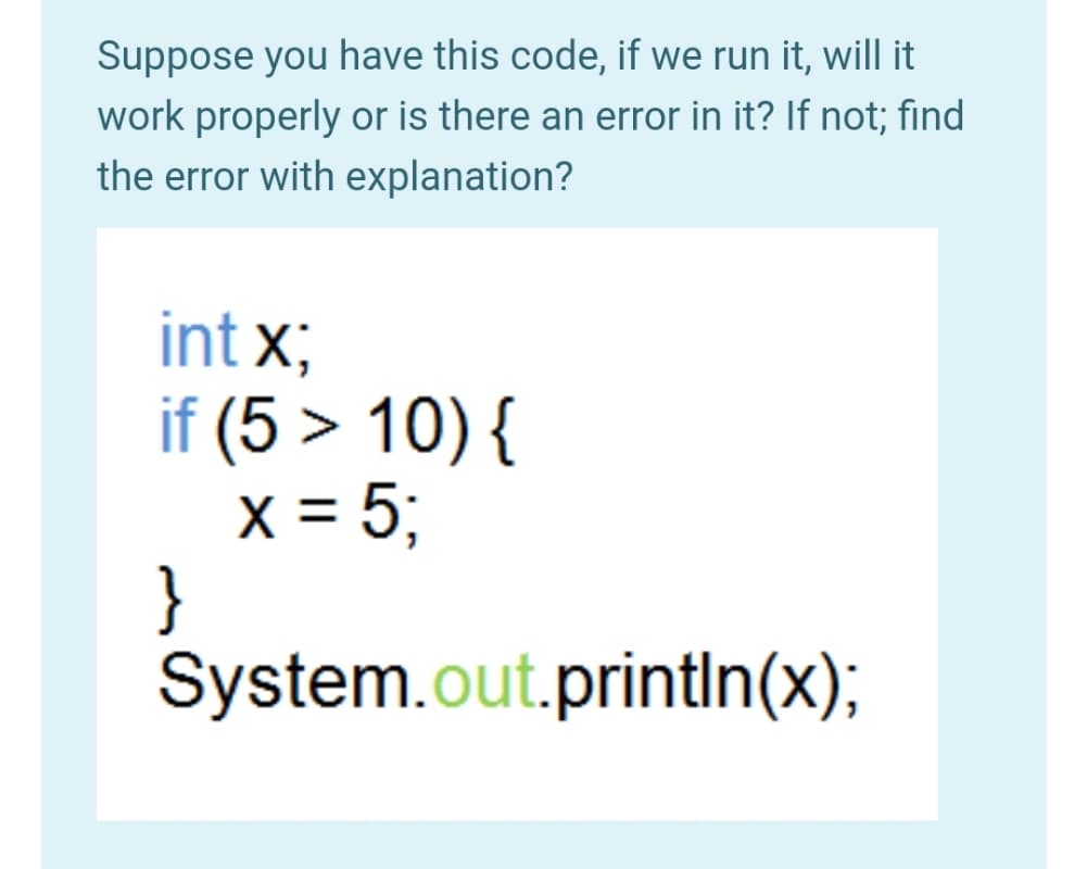 Suppose you have this code, if we run it, will it
work properly or is there an error in it? If not; find
the error with explanation?
int x;
if (5 > 10) {
X = 5;
}
System.out.printIn(x);
