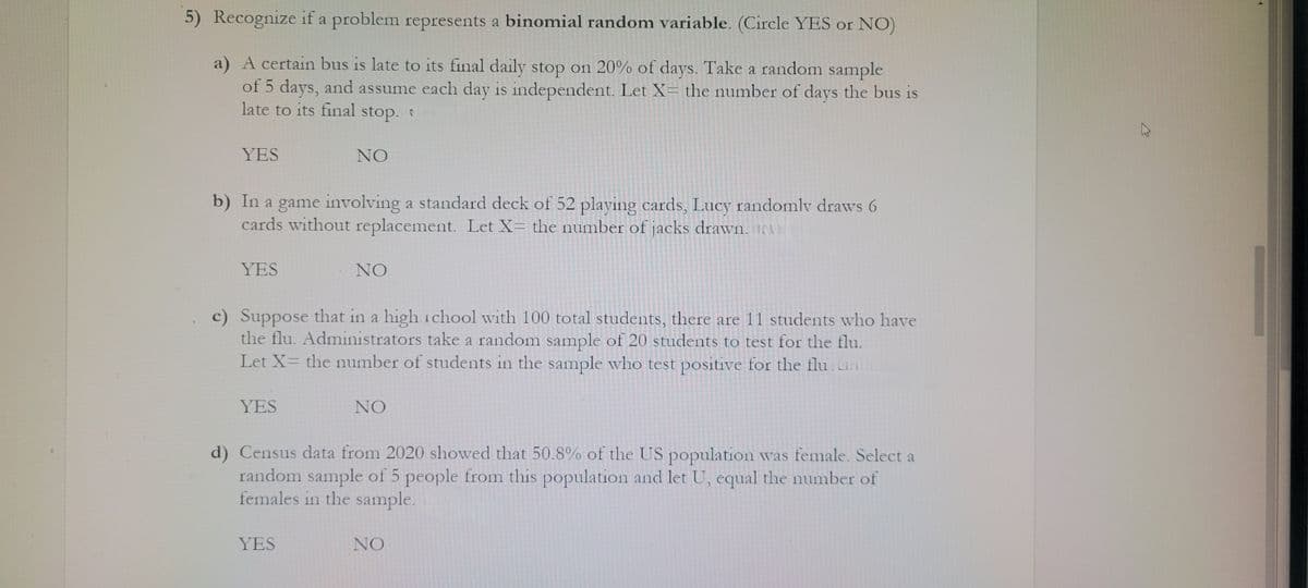 5) Recognize if a problem represents a binomial random variable. (Circle YES or NO)
a) A certain bus is late to its final daily stop on 20% of days. Take a random sample
of 5 days, and assume each day is independent. Let X= the number of days the bus is
late to its final stop.
YES
b) In a game involving a standard deck of 52 playing cards, Lucy randomly draws 6
cards without replacement. Let X= the number of jacks drawn.
YES
NO
YES
c) Suppose that in a high school with 100 total students, there are 11 students who have
the flu. Administrators take a random sample of 20 students to test for the flu.
Let X= the number of students in the sample who test positive for the flu
NO
YES
NO
d) Census data from 2020 showed that 50.8% of the US population was female. Select a
random sample of 5 people from this population and let U, equal the number of
females in the sample.
NO
K