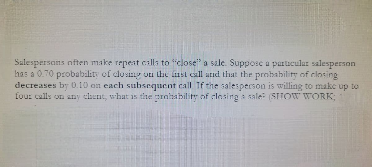 Salespersons often make repeat calls to "close" a sale. Suppose a particular salesperson
has a 0.70 probability of closing on the first call and that the probability of closing
decreases by 0.10 on each subsequent call. If the salesperson is willing to make up to
four calls on any client, what is the probability of closing a sale? (SHOW WORK;