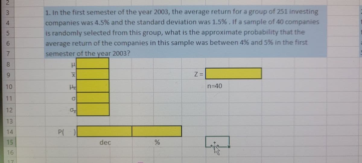 2.
1. In the first semester of the year 2003, the average return for a group of 251 investing
companies was 4.5% and the standard deviation was 1.5%. If a sample of 40 companies
is randomly selected from this group, what is the approximate probability that the
6.
average return of the companies in this sample was between 4% and 5% in the first
semester of the year 2003?
08.
6.
Z =
10
n340
11
12
13
14
P( )
15
dec
16
17
3.
4.
7.
