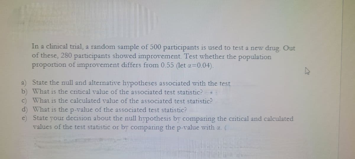 In a clinical trial, a random sample of 500 participants is used to test a new drug. Out
of these, 280 participants showed improvement. Test whether the population
proportion of improvement differs from 0.55 (let x=0.04).
a)
State the null and alternative hypotheses associated with the test
b) What is the critical value of the associated test statistic?
c) What is the calculated value of the associated test statistic?
d) What is the p-value of the associated test statistic?
e)
State your decision about the null hypothesis by comparing the critical and calculated
values of the test statistic or by comparing the p-value with a. (