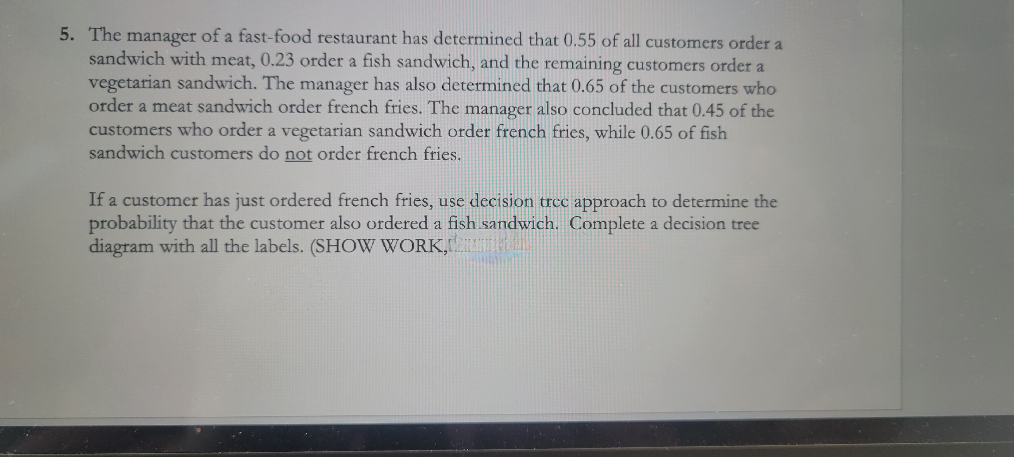 5. The manager of a fast-food restaurant has determined that 0.55 of all customers order a
sandwich with meat, 0.23 order a fish sandwich, and the remaining customers order a
vegetarian sandwich. The manager has also determined that 0.65 of the customers who
order a meat sandwich order french fries. The manager also concluded that 0.45 of the
customers who order a vegetarian sandwich order french fries, while 0.65 of fish
sandwich customers do not order french fries.
If a customer has just ordered french fries, use decision tree approach to determine the
probability that the customer also ordered a fish sandwich. Complete a decision tree
diagram with all the labels. (SHOW WORK, THE LI