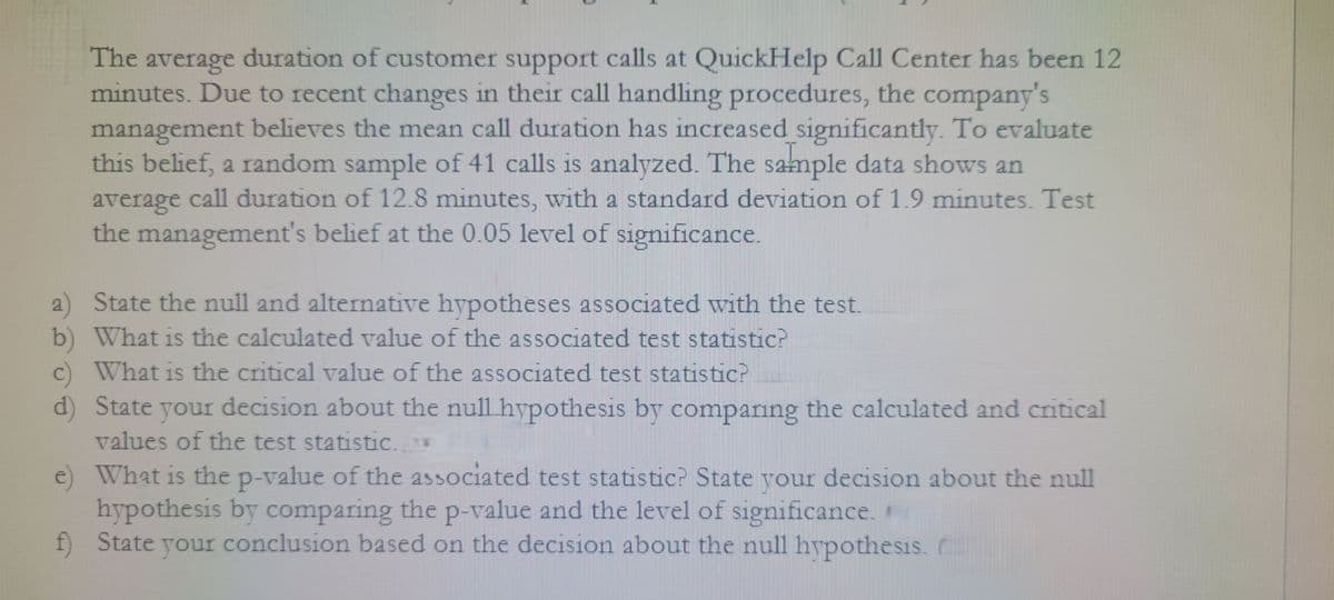 The average duration of customer support calls at QuickHelp Call Center has been 12
minutes. Due to recent changes in their call handling procedures, the company's
management believes the mean call duration has increased significantly. To evaluate
this belief, a random sample of 41 calls is analyzed. The sample data shows an
average call duration of 12.8 minutes, with a standard deviation of 1.9 minutes. Test
the management's belief at the 0.05 level of significance.
a) State the null and alternative hypotheses associated with the test.
b) What is the calculated value of the associated test statistic?
c) What is the critical value of the associated test statistic?
d) State your decision about the null hypothesis by comparing the calculated and critical
values of the test statistic..AM
e)
What is the p-value of the associated test statistic? State your decision about the null
hypothesis by comparing the p-value and the level of significance.
f) State your conclusion based on the decision about the null hypothesis.