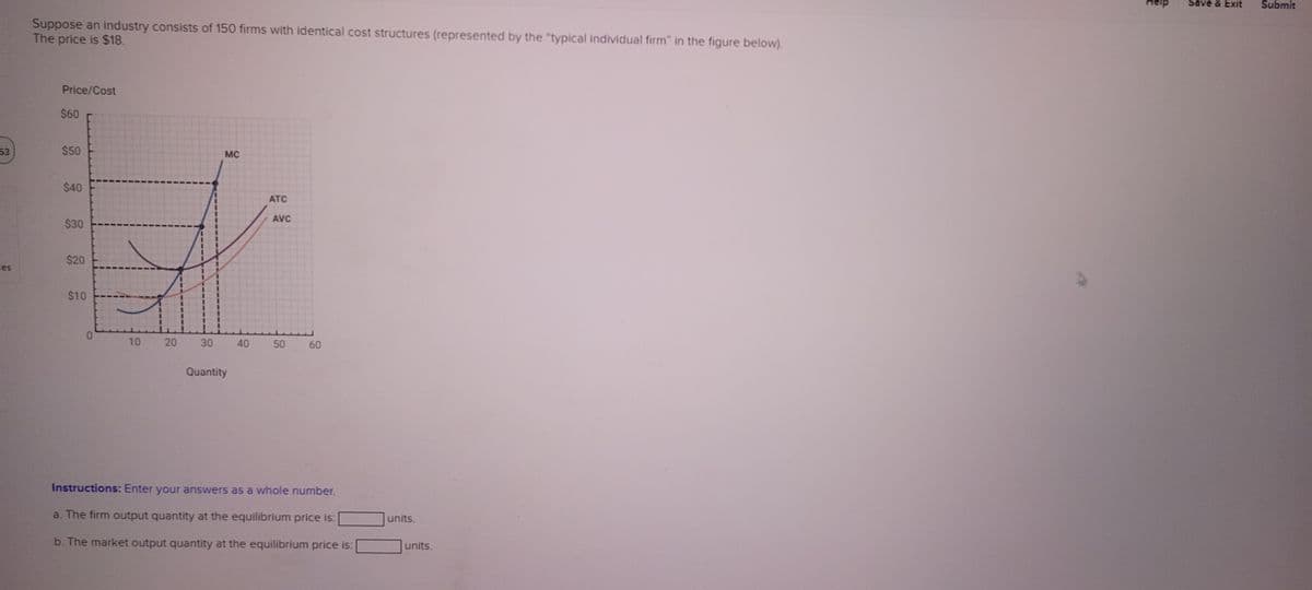 53
ces
Suppose an industry consists of 150 firms with identical cost structures (represented by the "typical individual firm" in the figure below).
The price is $18.
Price/Cost
$60
$50
$40
$30
$20
$10
0
10
20
30
MC
Quantity
40
ATC
AVC
50
60
Instructions: Enter your answers as a whole number.
a. The firm output quantity at the equilibrium price is:
b. The market output quantity at the equilibrium price is:
units.
units.
Save & Exit Submit