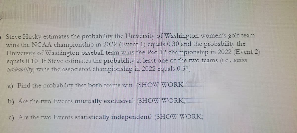 Steve Husky estimates the probability the University of Washington women's golf team
wins the NCAA championship in 2022 (Event 1) equals 0.30 and the probability the
University of Washington baseball team wins the Pac-12 championship in 2022 (Event 2)
equals 0.10. If Steve estimates the probability at least one of the two teams (i.e., union
probability) wins the associated championship in 2022 equals 0.37,
a) Find the probability that both teams win. (SHOW WORK
b) Are the two Events mutually exclusive? (SHOW WORK
c) Are the two Events statistically independent? (SHOW WORK;