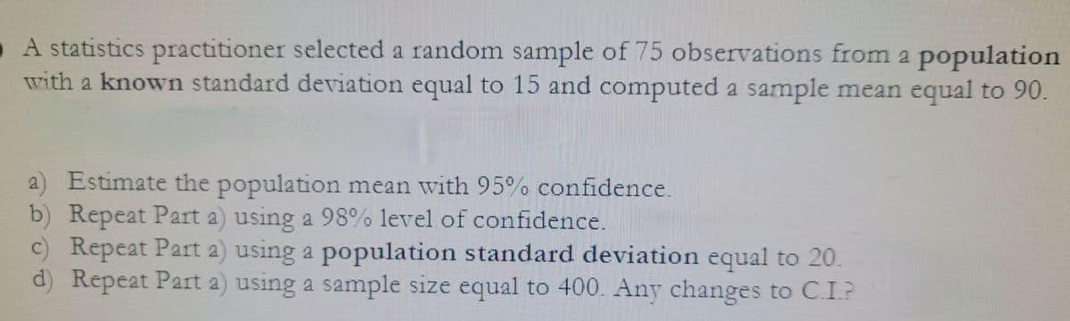 A statistics practitioner selected a random sample of 75 observations from a population
with a known standard deviation equal to 15 and computed a sample mean equal to 90.
a) Estimate the population mean with 95% confidence.
b) Repeat Part a) using a 98% level of confidence.
c) Repeat Part a) using a population standard deviation equal to 20.
d) Repeat Part a) using a sample size equal to 400. Any changes to C.I.?