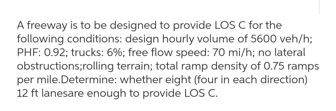 A freeway is to be designed to provide LOS C for the
following conditions: design hourly volume of 5600 veh/h;
PHF: 0.92; trucks: 6%; free flow speed: 70 mi/h; no lateral
obstructions;rolling terrain; total ramp density of 0.75 ramps
per mile.Determine: whether eight (four in each direction)
12 ft lanesare enough to provide LOS C.

