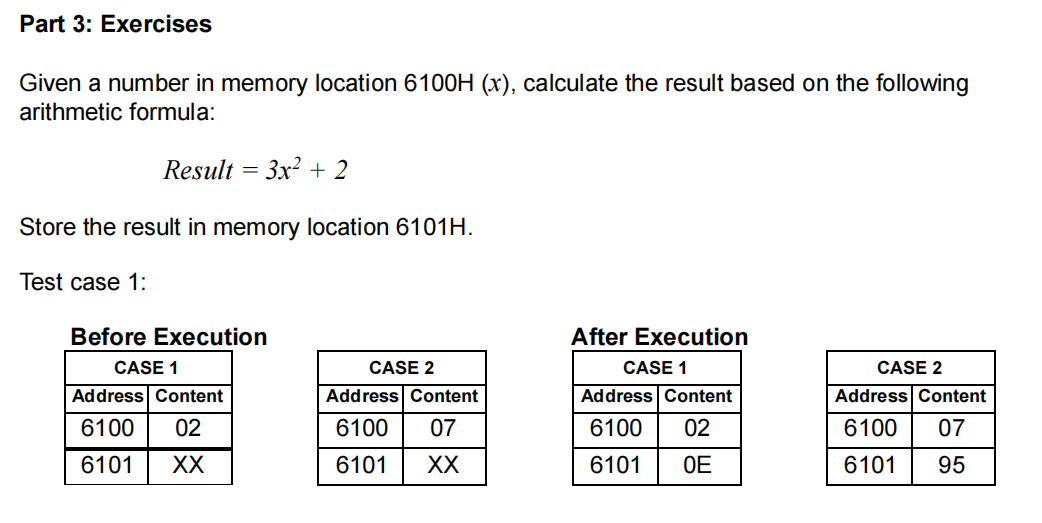 Part 3: Exercises
Given a number in memory location 6100H (x), calculate the result based on the following
arithmetic formula:
Result = 3x² + 2
Store the result in memory location 6101H.
Test case 1:
Before Execution
After Execution
CASE 1
CASE 2
CASE 1
CASE 2
Address Content
Address Content
Address Content
Address Content
6100
02
6100
07
6100
02
6100
07
6101
XX
6101
XX
6101
OE
6101
95
