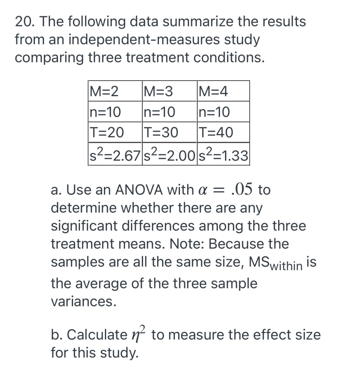 20. The following data summarize the results
from an independent-measures study
comparing three treatment conditions.
M=2
M=3
M=4
n=10
T=20
n=10
T=30
n=10
T=40
s²=2.67 s²=2.00 s²=1.33
a. Use an ANOVA with a = .05 to
determine whether there are any
significant differences among the three
treatment means. Note: Because the
samples are all the same size, MSwithin is
the average of the three sample
variances.
b. Calculate n to measure the effect size
for this study.
