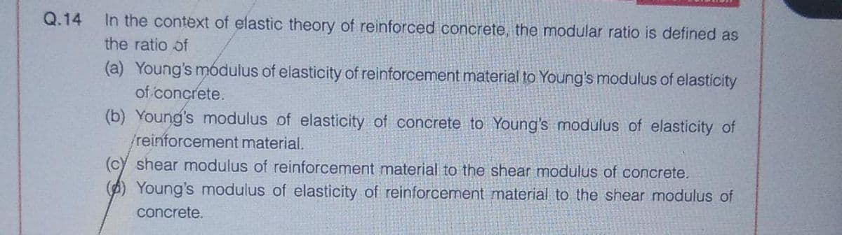 Q.14
In the context of elastic theory of reinforced concrete, the modular ratio is defined as
the ratio of
(a) Young's módulus of elasticity of reinforcement material to Young's modulus of elasticity
of concrete.
(b) Young's modulus of elasticity of concrete to Young's modulus of elasticity of
/reinforcement material.
(c) shear modulus of reinforcement material to the shear modulus of concrete.
(A) Young's modulus of elasticity of reinforcement material to the shear modulus of
concrete.
