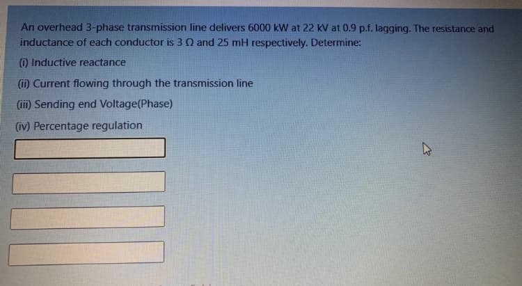 An overhead 3-phase transmission line delivers 6000 kW at 22 kV at 0.9 p.f. lagging. The resistance and
inductance of each conductor is 3 Q and 25 mH respectively. Determine:
) Inductive reactance
(in Current flowing through the transmission line
(iii) Sending end Voltage(Phase)
(iv) Percentage regulation
