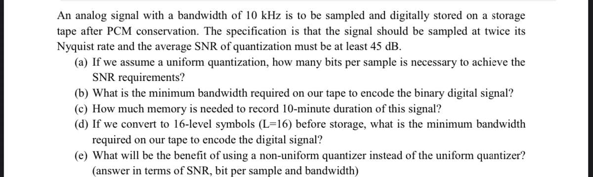 An analog signal with a bandwidth of 10 kHz is to be sampled and digitally stored on a storage
tape after PCM conservation. The specification is that the signal should be sampled at twice its
Nyquist rate and the average SNR of quantization must be at least 45 dB.
(a) If we assume a uniform quantization, how many bits per sample is necessary to achieve the
SNR requirements?
(b) What is the minimum bandwidth required on our tape to encode the binary digital signal?
(c) How much memory is needed to record 10-minute duration of this signal?
(d) If we convert to 16-level symbols (L=16) before storage, what is the minimum bandwidth
required on our tape to encode the digital signal?
(e) What will be the benefit of using a non-uniform quantizer instead of the uniform quantizer?
(answer in terms of SNR, bit per sample and bandwidth)
