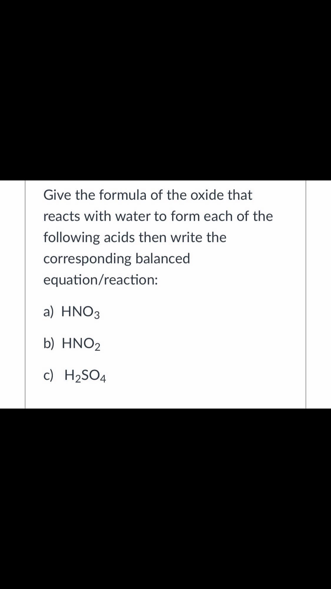 Give the formula of the oxide that
reacts with water to form each of the
following acids then write the
corresponding balanced
equation/reaction:
a) ΗNO3
b) HNO2
c) H2SO4
