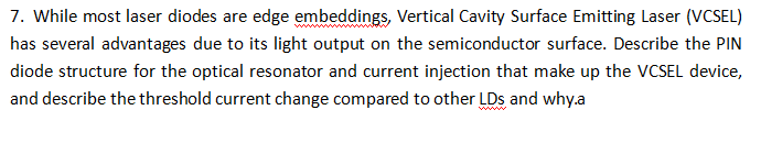 7. While most laser diodes are edge embeddings, Vertical Cavity Surface Emitting Laser (VCSEL)
has several advantages due to its light output on the semiconductor surface. Describe the PIN
diode structure for the optical resonator and current injection that make up the VCSEL device,
and describe the threshold current change compared to other LDs and why.a