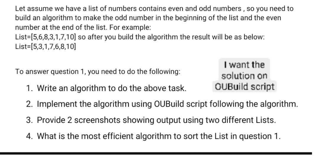 Let assume we have a list of numbers contains even and odd numbers , so you need to
build an algorithm to make the odd number in the beginning of the list and the even
number at the end of the list. For example:
List=[5,6,8,3,1,7,10] so after you build the algorithm the result will be as below:
List=[5,3,1,7,6,8,10]
I want the
solution on
OUBuild script
To answer question 1, you need to do the following:
1. Write an algorithm to do the above task.
2. Implement the algorithm using OUBuild script following the algorithm.
3. Provide 2 screenshots showing output using two different Lists.
4. What is the most efficient
gorithm to sort the List in question 1.
