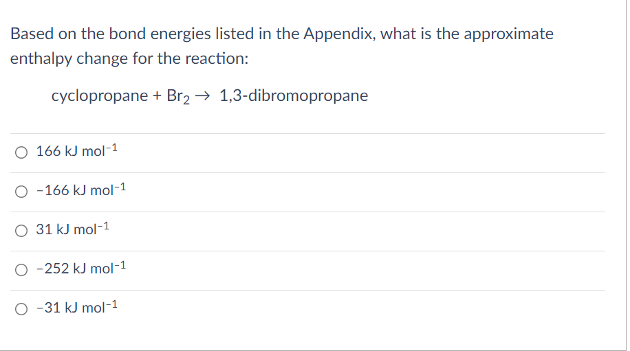 Based on the bond energies listed in the Appendix, what is the approximate
enthalpy change for the reaction:
cyclopropane + Br2 → 1,3-dibromopropane
O 166 kJ mol-1
O -166 kJ mol-1
O 31 kJ mol-1
O -252 kJ mol-1
O -31 kJ mol-1
