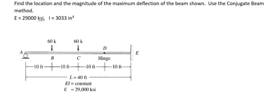 Find the location and the magnitude of the maximum deflection of the beam shown. Use the Conjugate Beam
method.
E = 29000 ksi, 1= 3033 in
60 k
60 k
D
E
B
Hinge
-10 ft
-10 ft-
-10 t-
-10 ft-
L= 40 ft
El = constant
E = 29,000 ksi
