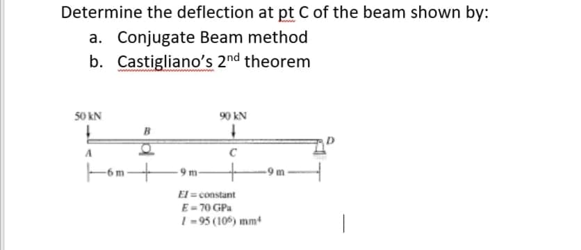 Determine the deflection at pt C of the beam shown by:
a. Conjugate Beam method
b. Castigliano's 2nd theorem
www
50 kN
90 kN
B
A
C
Fom
9 m-
-9m
El = constant
E- 70 GPa
I - 95 (106) mm
