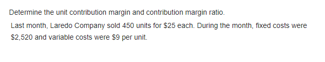 Determine the unit contribution margin and contribution margin ratio.
Last month, Laredo Company sold 450 units for $25 each. During the month, fixed costs were
$2,520 and variable costs were $9 per unit.