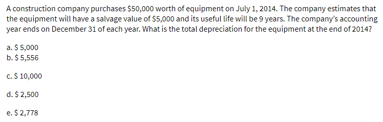 A construction company purchases $50,000 worth of equipment on July 1, 2014. The company estimates that
the equipment will have a salvage value of $5,000 and its useful life will be 9 years. The company's accounting
year ends on December 31 of each year. What is the total depreciation for the equipment at the end of 2014?
a. $ 5,000
b. $ 5,556
c. $ 10,000
d.
$ 2,500
e. $ 2,778