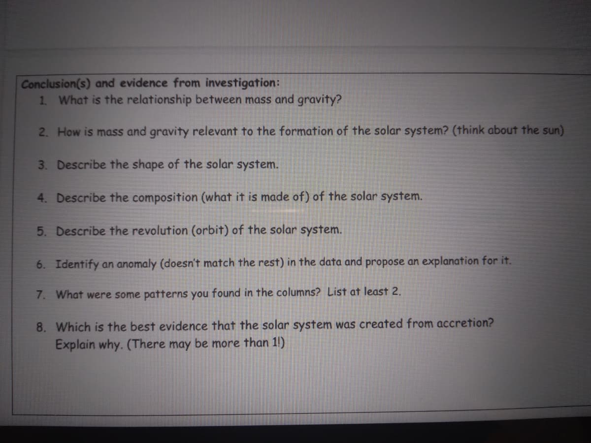 Conclusion(s) and evidence from investigation:
1. What is the relationship between mass and gravity?
2. How is mass and gravity relevant to the formation of the solar system? (think about the sun)
3. Describe the shape of the solar system.
4. Describe the composition (what it is made of) of the solar system.
5. Describe the revolution (orbit) of the solar system.
6. Identify an anomaly (doesn't match the rest) in the data and propose an explanation for it.
7. What were some patterns you found in the columns? List at least 2.
8. Which is the best evidence that the solar system was created from accretion?
Explain why. (There may be more than 1!)