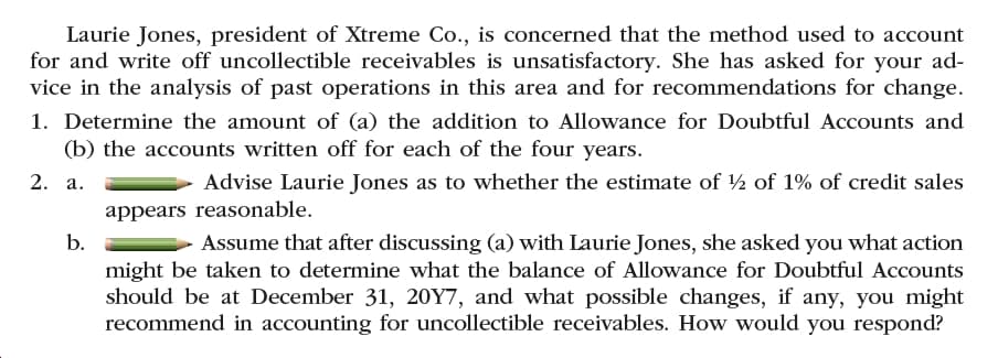 Laurie Jones, president of Xtreme Co., is concerned that the method used to account
for and write off uncollectible receivables is unsatisfactory. She has asked for your ad-
vice in the analysis of past operations in this area and for recommendations for change.
1. Determine the amount of (a) the addition to Allowance for Doubtful Accounts and
(b) the accounts written off for each of the four years.
2. a.
Advise Laurie Jones as to whether the estimate of ½ of 1% of credit sales
appears reasonable.
b.
Assume that after discussing (a) with Laurie Jones, she asked you what action
might be taken to determine what the balance of Allowance for Doubtful Accounts
should be at December 31, 20Y7, and what possible changes, if any, you might
recommend in accounting for uncollectible receivables. How would you respond?
