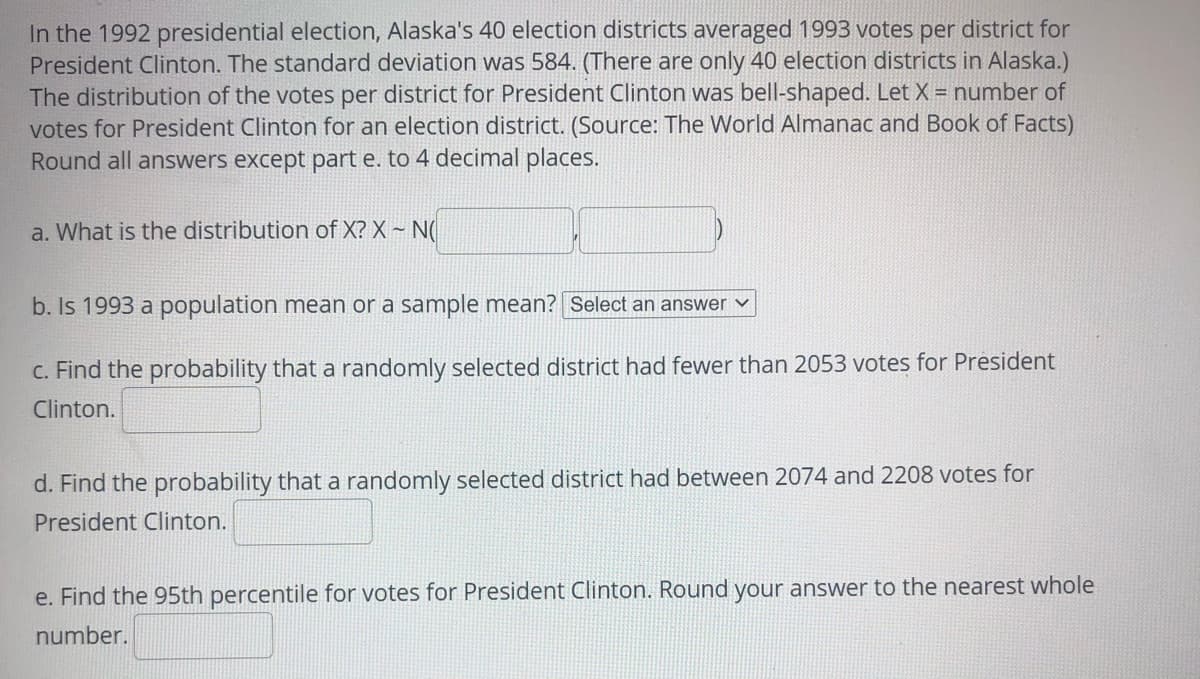 In the 1992 presidential election, Alaska's 40 election districts averaged 1993 votes per district for
President Clinton. The standard deviation was 584. (There are only 40 election districts in Alaska.)
The distribution of the votes per district for President Clinton was bell-shaped. Let X = number of
votes for President Clinton for an election district. (Source: The World Almanac and Book of Facts)
Round all answers except part e. to 4 decimal places.
a. What is the distribution of X? X ~ N(
b. Is 1993 a population mean or a sample mean? Select an answer v
C. Find the probability that a randomly selected district had fewer than 2053 votes for President
Clinton.
d. Find the probability that a randomly selected district had between 2074 and 2208 votes for
President Clinton.
e. Find the 95th percentile for votes for President Clinton. Round your answer to the nearest whole
number.
