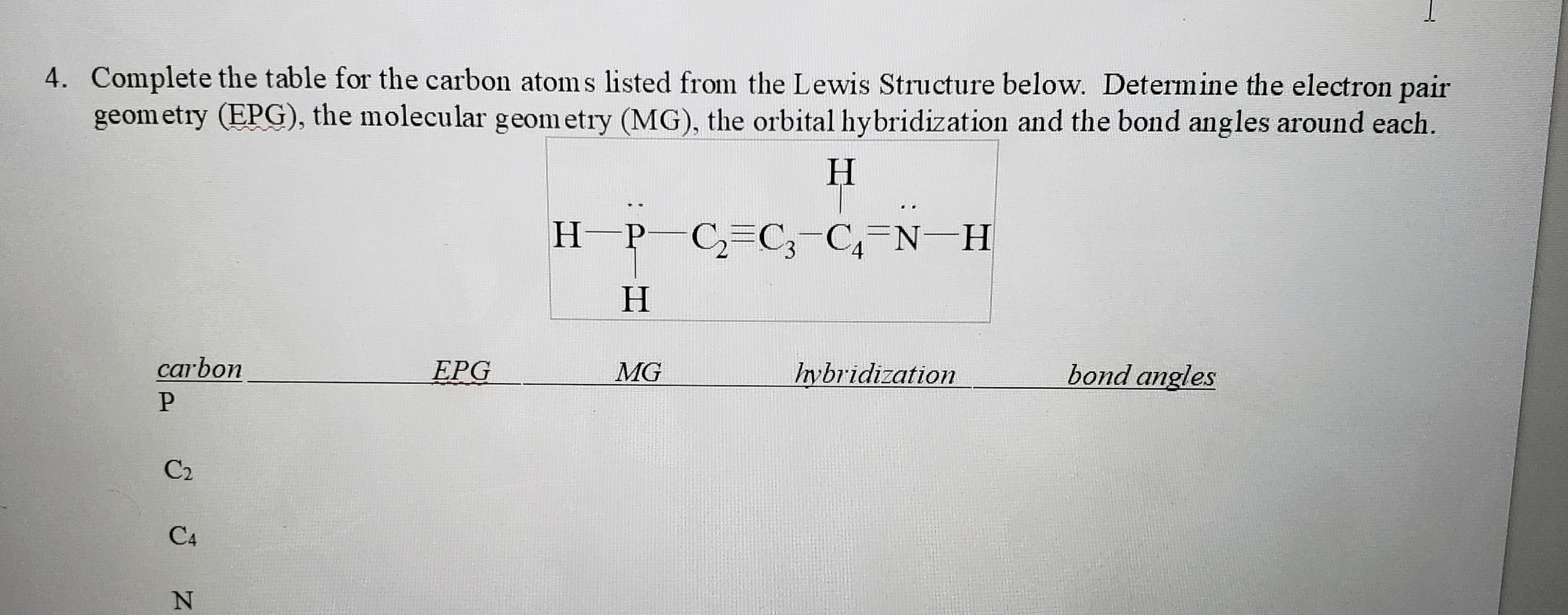 4. Complete the table for the carbon atoms listed from the Lewis Structure below. Determine the electron pair
geom etry (EPG), the molecular geom etry (MG), the orbital hybridization and the bond angles around each.
Н
H P C=C;-C,=N-H
carbon
EPG
MG
Iybridization
bond angles
C2
C4

