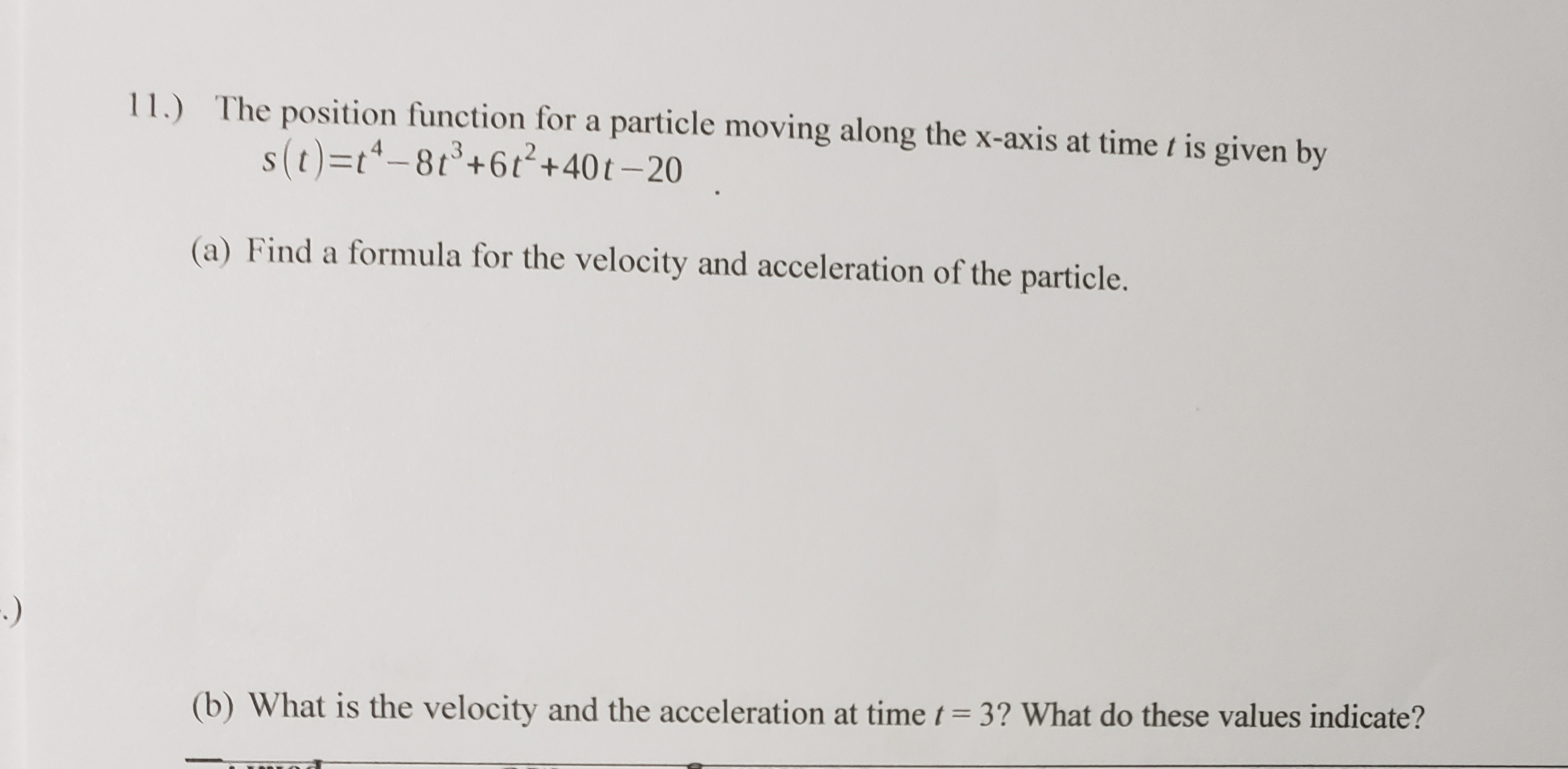 11.) The position function for a particle moving along the x-axis at time t is given by
s(t)=t*-81+6t²+40t–20
(a) Find a formula for the velocity and acceleration of the particle.
:)
(b) What is the velocity and the acceleration at time t= 3? What do these values indicate?
