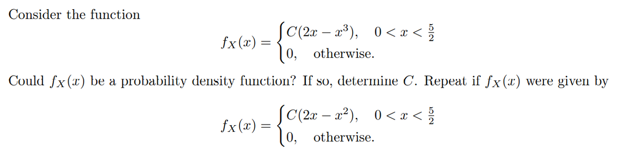 Consider the function
SC(2x – a³), 0< x <
(0, otherwise.
fx(x)
Could fx(x) be a probability density function? If so, determine C. Repeat if fx(x) were given by
SC(2x – a²), 0 < x < {
fx(x) =
[ 0, otherwise.
