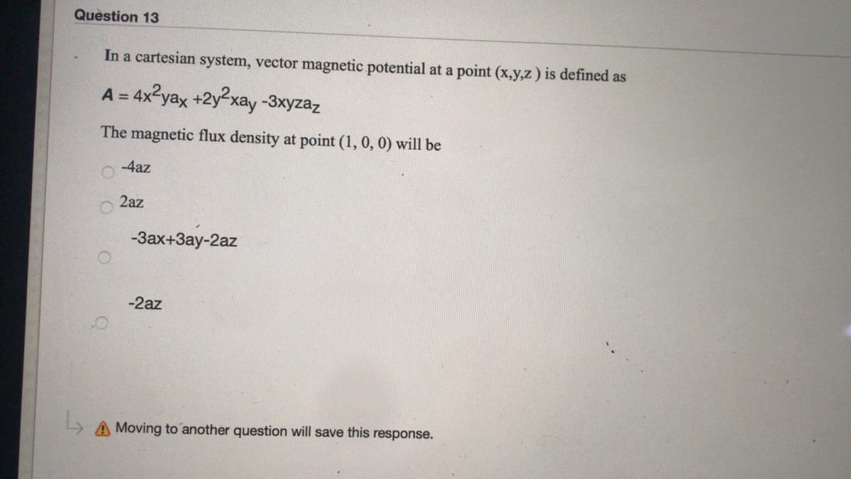 Question 13
In a cartesian system, vector magnetic potential at a point (x,y,z) is defined as
A = 4x2yax +2y2xay -3xyzaz
The magnetic flux density at point (1, 0, 0) will be
-4az
2az
-Зах+Зау-2az
-2az
Moving to another question will save this response.
