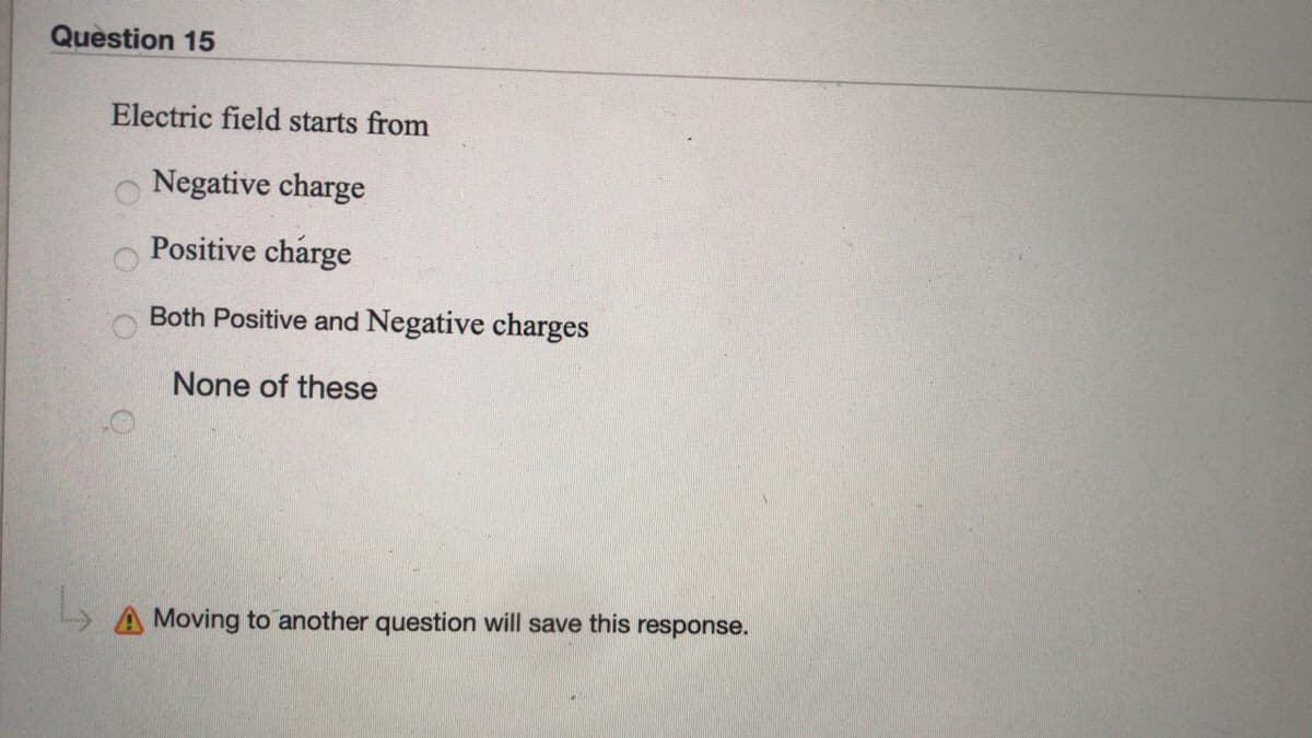 Question 15
Electric field starts from
Negative charge
Positive charge
Both Positive and Negative charges
None of these
» A Moving to another question will save this response.
