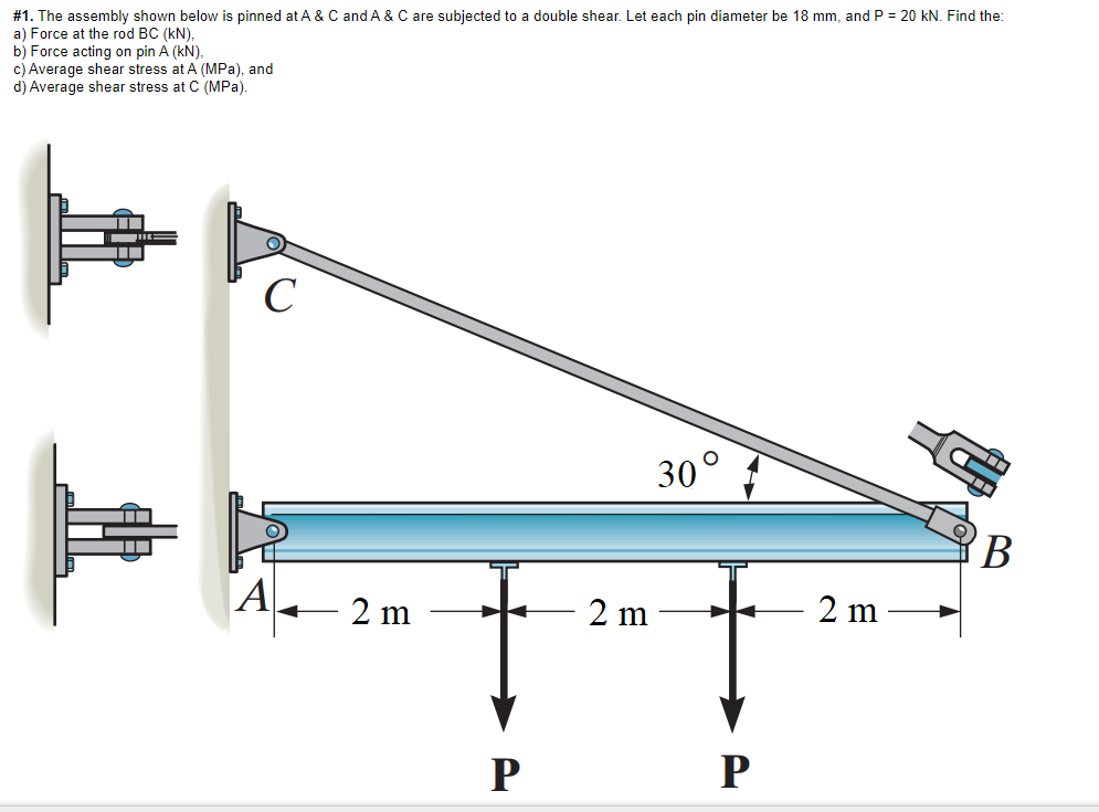 a double shear, Let each pin diameter be 18 mm, and P = 20 kN. Find the:
#1. The assembly shown below is pinned at A & C and A & C are subjected
a) Force at the rod BC (kN),
b) Force acting on pin A (kN),
c) Average shear stress at A (MPa), and
d) Average shear stress at C (MPa).
C
30°
B
A
2 m
2 m
2 m
P
