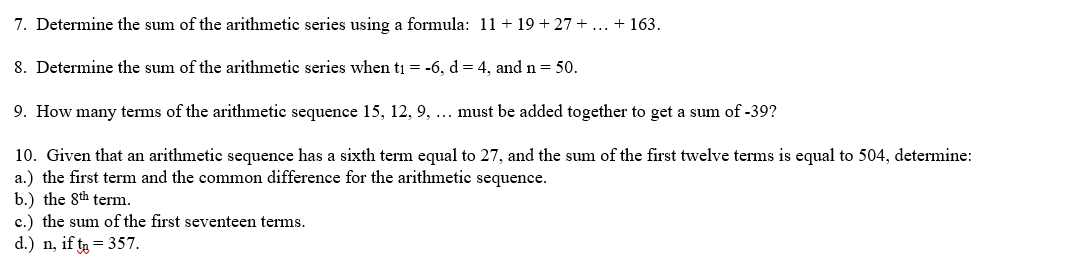 7. Determine the sum of the arithmetic series using a formula: 11 +19+27+ ... + 163.
8. Determine the sum of the arithmetic series when t₁ = -6, d = 4, and n = 50.
9. How many terms of the arithmetic sequence 15, 12, 9, ... must be added together to get a sum of -39?
10. Given that an arithmetic sequence has a sixth term equal to 27, and the sum of the first twelve terms is equal to 504, determine:
a.) the first term and the common difference for the arithmetic sequence.
b.) the 8th term.
c.) the sum of the first seventeen terms.
d.) n, if t₂ = 357.