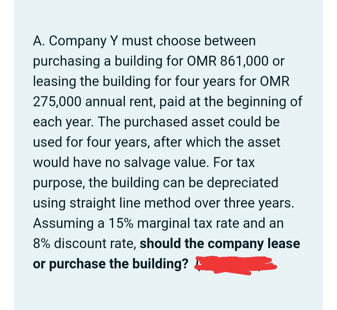 A. Company Y must choose between
purchasing a building for OMR 861,000 or
leasing the building for four years for OMR
275,000 annual rent, paid at the beginning of
each year. The purchased asset could be
used for four years, after which the asset
would have no salvage value. For tax
purpose, the building can be depreciated
using straight line method over three years.
Assuming a 15% marginal tax rate and an
8% discount rate, should the company lease
or purchase the building?
