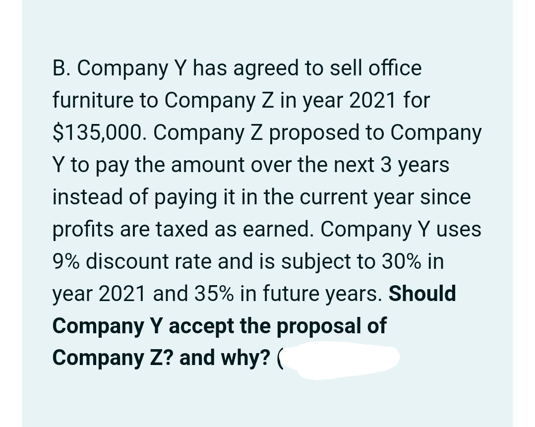 B. Company Y has agreed to sell office
furniture to Company Z in year 2021 for
$135,000. Company Z proposed to Company
Y to pay the amount over the next 3 years
instead of paying it in the current year since
profits are taxed as earned. Company Y uses
9% discount rate and is subject to 30% in
year 2021 and 35% in future years. Should
Company Y accept the proposal of
Company Z? and why? (
