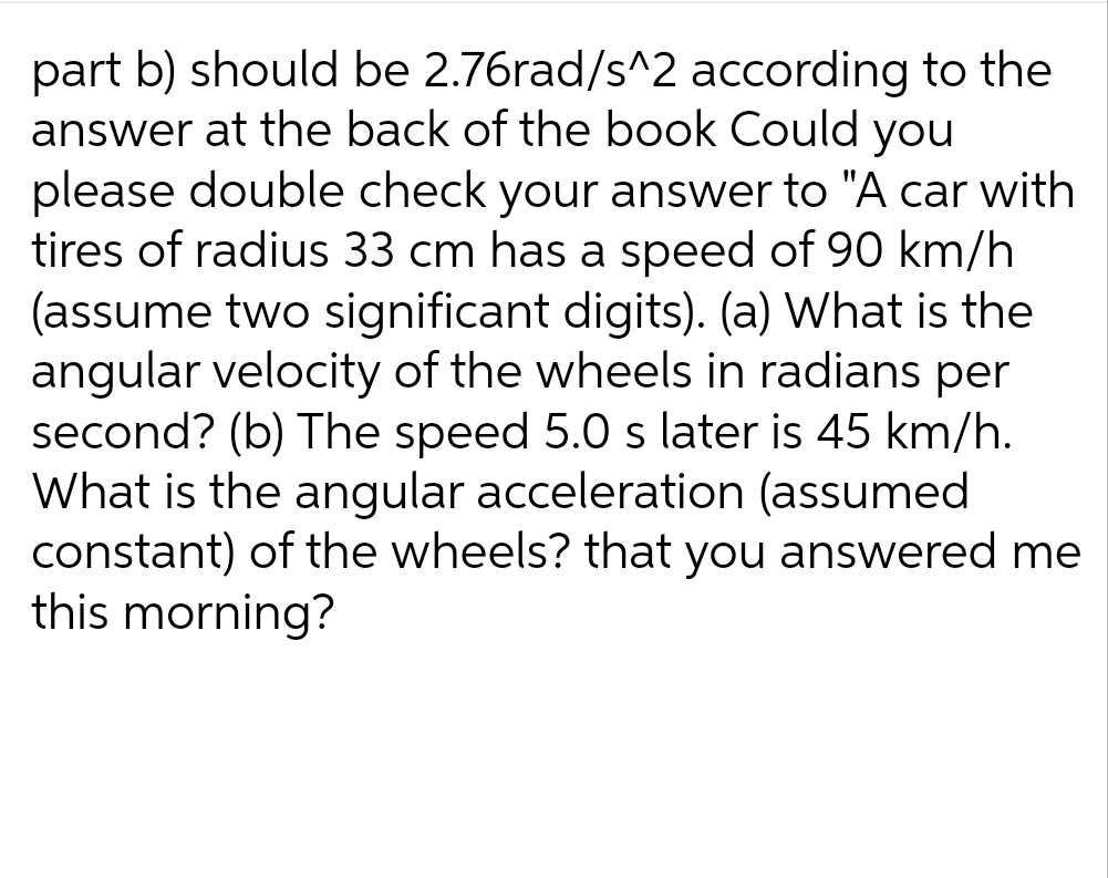 part b) should be 2.76rad/s^2 according to the
answer at the back of the book Could you
please double check your answer to "A car with
tires of radius 33 cm has a speed of 90 km/h
(assume two significant digits). (a) What is the
angular velocity of the wheels in radians per
second? (b) The speed 5.0 s later is 45 km/h.
What is the angular acceleration (assumed
constant) of the wheels? that you answered me
this morning?