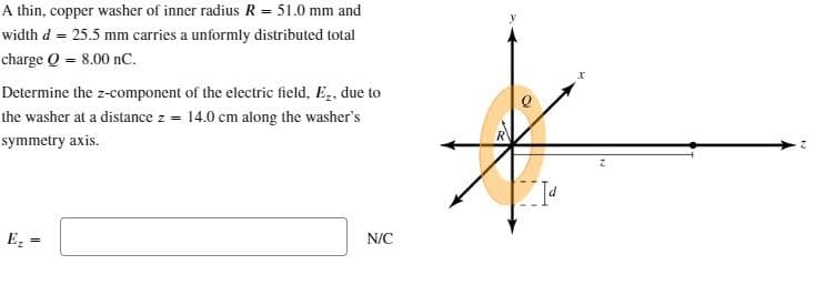 A thin, copper washer of inner radius R = 51.0 mm and
width d = 25.5 mm carries a unformly distributed total
charge Q = 8.00 nC.
Determine the z-component of the electric field, E₂, due to
the washer at a distance z = 14.0 cm along the washer's
symmetry axis.
E₂
=
N/C