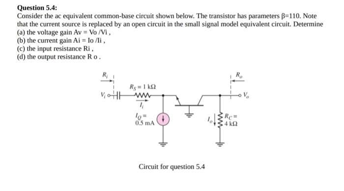 Question 5.4:
Consider the ac equivalent common-base circuit shown below. The transistor has parameters B=110. Note
that the current source is replaced by an open circuit in the small signal model equivalent circuit. Determine
(a) the voltage gain Av = Vo/Vi,
(b) the current gain Ai = lo /li,
(c) the input resistance Ri,
(d) the output resistance Ro.
R₁
VoHH
Rg = 1 ΚΩ
ww
1₁
피지
lo=
0.5 mA
Circuit for question 5.4
R₂
Rc=
34 ΚΩ