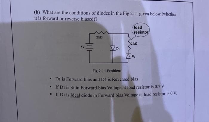 (b) What are the conditions of diodes in the Fig 2.11 given below (whether
it is forward or reverse biased)?
51°
21:0
load
resistor
2 LQ
Fig 2.11 Problem
▪
Di is Forward bias and D2 is Reversed bias
▪
If D1 is Si in Forward bias Voltage at load resistor is 0.7 V
▪
If D1 is Ideal diode in Forward bias Voltage at load resistor is 0 V.