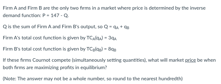 Firm A and Firm B are the only two firms in a market where price is determined by the inverse
demand function: P = 147 - Q.
Q is the sum of Firm A and Firm B's output, so Q = 9A + 9B
Firm A's total cost function is given by TCA(9A) = 39A
Firm B's total cost function is given by TCB(9B) = 89B
If these firms Cournot compete (simultaneously setting quantities), what will market price be when
both firms are maximizing profits in equilibrium?
(Note: The answer may not be a whole number, so round to the nearest hundredth)