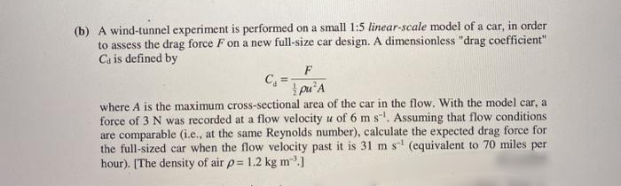 (b) A wind-tunnel experiment is performed on a small 1:5 linear-scale model of a car, in order
to assess the drag force F on a new full-size car design. A dimensionless "drag coefficient"
Ca is defined by
C, =-
pu'A
where A is the maximum cross-sectional area of the car in the flow. With the model car, a
force of 3 N was recorded at a flow velocity u of 6 m s. Assuming that flow conditions
are comparable (i.e., at the same Reynolds number), calculate the expected drag force for
the full-sized car when the flow velocity past it is 31 m s (equivalent to 70 miles per
hour). [The density of air p= 1.2 kg m.]
