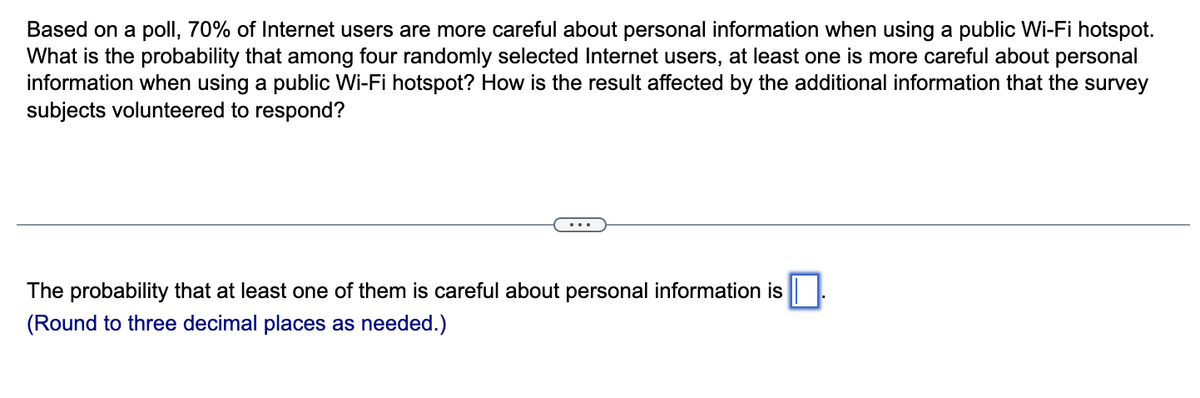 Based on a poll, 70% of Internet users are more careful about personal information when using a public Wi-Fi hotspot.
What is the probability that among four randomly selected Internet users, at least one is more careful about personal
information when using a public Wi-Fi hotspot? How is the result affected by the additional information that the survey
subjects volunteered to respond?
The probability that at least one of them is careful about personal information is
(Round to three decimal places as needed.)