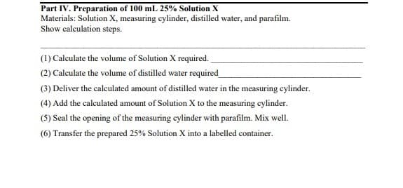 Part IV. Preparation of 100 mL 25% Solution X
Materials: Solution X, measuring cylinder, distilled water, and parafilm.
Show calculation steps.
(1) Calculate the volume of Solution X required.
(2) Calculate the volume of distilled water required_
(3) Deliver the calculated amount of distilled water in the measuring cylinder.
(4) Add the calculated amount of Solution X to the measuring cylinder.
(5) Seal the opening of the measuring cylinder with parafilm. Mix well.
(6) Transfer the prepared 25% Solution X into a labelled container.