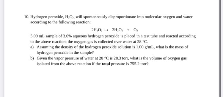10. Hydrogen peroxide, H.O2, will spontaneously disproportionate into molecular oxygen and water
according to the following reaction:
2H.O. - 2H,O. + 0.
5.00 mL sample of 3.0% aqueous hydrogen peroxide is placed in a test tube and reacted according
to the above reaction; the oxygen gas is collected over water at 28 °C.
a) Assuming the density of the hydrogen peroxide solution is 1.00 g/mlL., what is the mass of
hydrogen peroxide in the sample?
b) Given the vapor pressure of water at 28 °C is 28.3 torr, what is the volume of oxygen gas
isolated from the above reaction if the total pressure is 755.2 torr?
