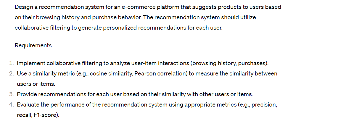 Design a recommendation system for an e-commerce platform that suggests products to users based
on their browsing history and purchase behavior. The recommendation system should utilize
collaborative filtering to generate personalized recommendations for each user.
Requirements:
1. Implement collaborative filtering to analyze user-item interactions (browsing history, purchases).
2. Use a similarity metric (e.g., cosine similarity, Pearson correlation) to measure the similarity between
users or items.
3. Provide recommendations for each user based on their similarity with other users or items.
4. Evaluate the performance of the recommendation system using appropriate metrics (e.g., precision,
recall, F1-score).