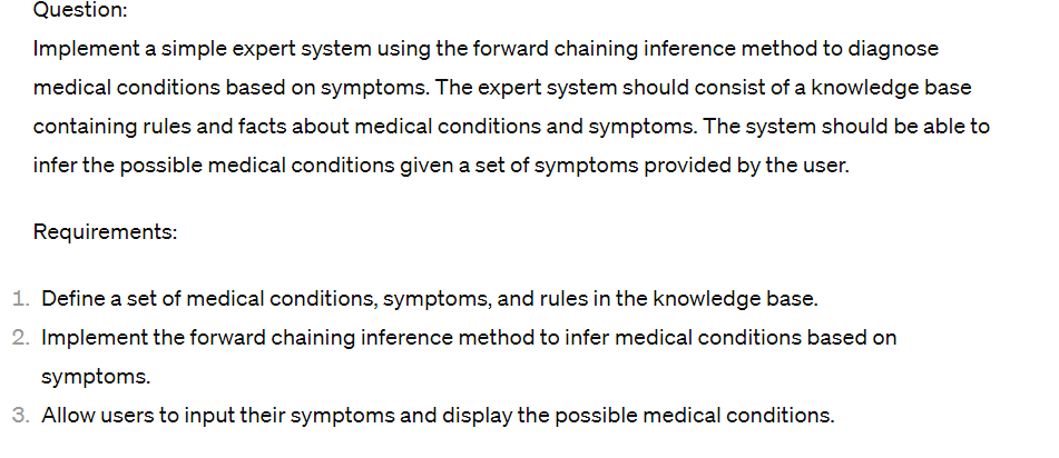 Question:
Implement a simple expert system using the forward chaining inference method to diagnose
medical conditions based on symptoms. The expert system should consist of a knowledge base
containing rules and facts about medical conditions and symptoms. The system should be able to
infer the possible medical conditions given a set of symptoms provided by the user.
Requirements:
1. Define a set of medical conditions, symptoms, and rules in the knowledge base.
2. Implement the forward chaining inference method to infer medical conditions based on
symptoms.
3. Allow users to input their symptoms and display the possible medical conditions.