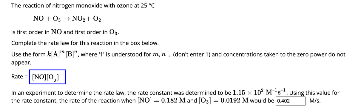 The reaction of nitrogen monoxide with ozone at 25 °C
NO + O3 → NO₂ + O₂
is first order in NO and first order in 03.
Complete the rate law for this reaction in the box below.
Use the form k[A]m [B]", where '1' is understood for m, n ... (don't enter 1) and concentrations taken to the zero power do not
appear.
Rate= [NO][0₂]
-1
S
In an experiment to determine the rate law, the rate constant was determined to be 1.15 × 10² M²¹s¹. Using this value for
the rate constant, the rate of the reaction when [NO] = 0.182 M and [O3] = 0.0192 M would be 0.402
M/s.