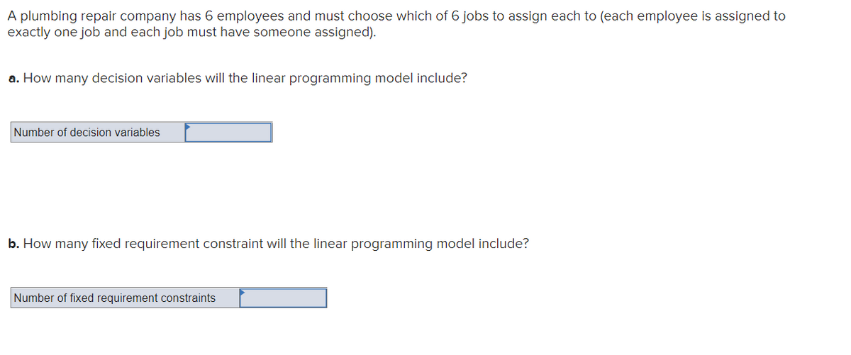 A plumbing repair company has 6 employees and must choose which of 6 jobs to assign each to (each employee is assigned to
exactly one job and each job must have someone assigned).
a. How many decision variables will the linear programming model include?
Number of decision variables
b. How many fixed requirement constraint will the linear programming model include?
Number of fixed requirement constraints
